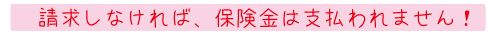 請求しなければ、保険金は支払われません！